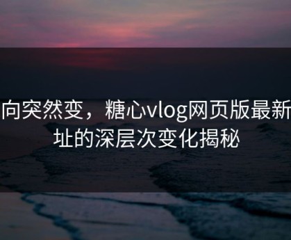风向突然变，糖心vlog网页版最新地址的深层次变化揭秘