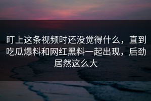 盯上这条视频时还没觉得什么，直到吃瓜爆料和网红黑料一起出现，后劲居然这么大