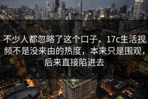 不少人都忽略了这个口子，17c生活视频不是没来由的热度，本来只是围观，后来直接陷进去