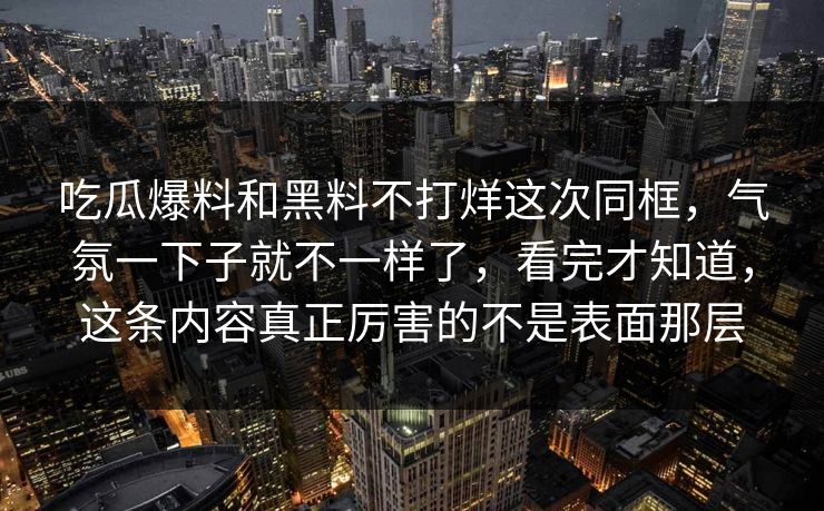 吃瓜爆料和黑料不打烊这次同框,气氛一下子就不一样了,看完才知道,这条内容真正厉害的不是表面那层 吃瓜爆料和黑料不打烊这次同框,气氛一下子就不一样了,看完才知道,这条内容真正厉害的不是表面那层