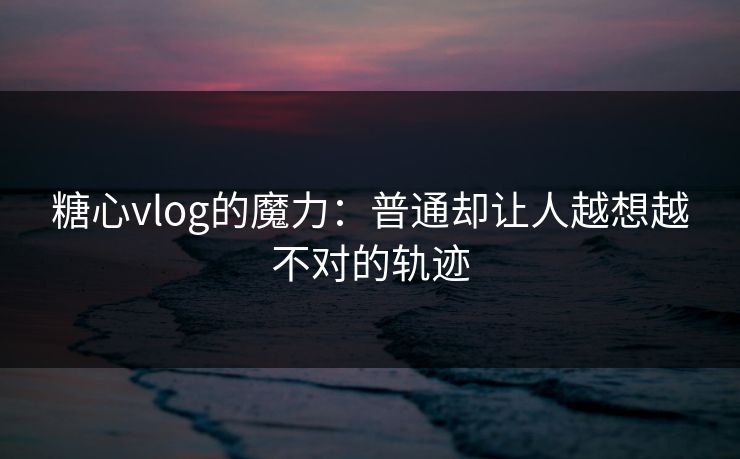 糖心vlog的魔力：普通却让人越想越不对的轨迹