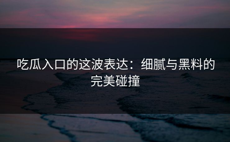 吃瓜入口的这波表达：细腻与黑料的完美碰撞