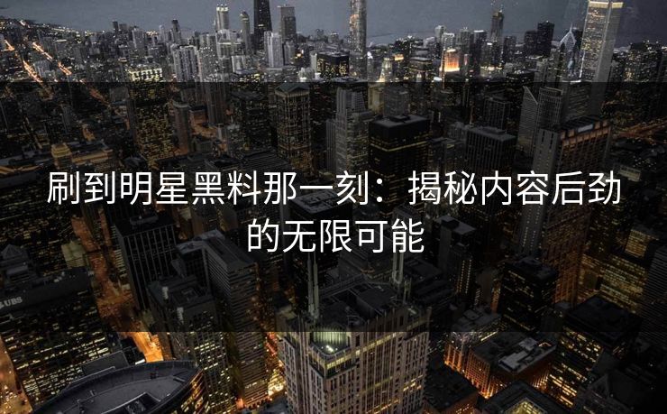刷到明星黑料那一刻：揭秘内容后劲的无限可能