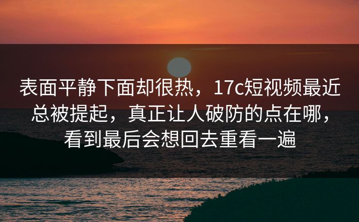 表面平静下面却很热，17c短视频最近总被提起，真正让人破防的点在哪，看到最后会想回去重看一遍