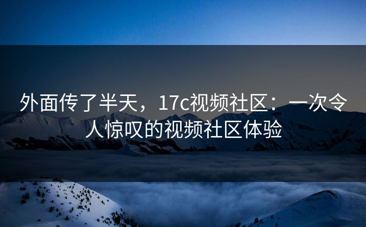 外面传了半天，17c视频社区：一次令人惊叹的视频社区体验