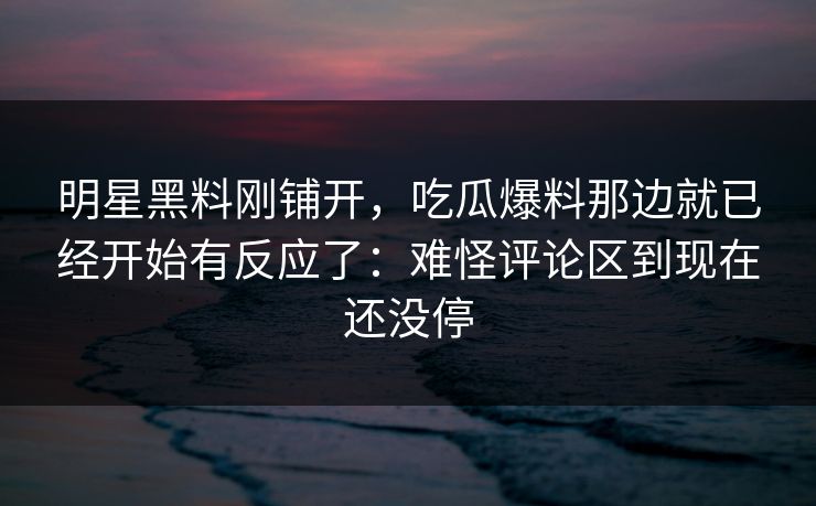 明星黑料刚铺开，吃瓜爆料那边就已经开始有反应了：难怪评论区到现在还没停