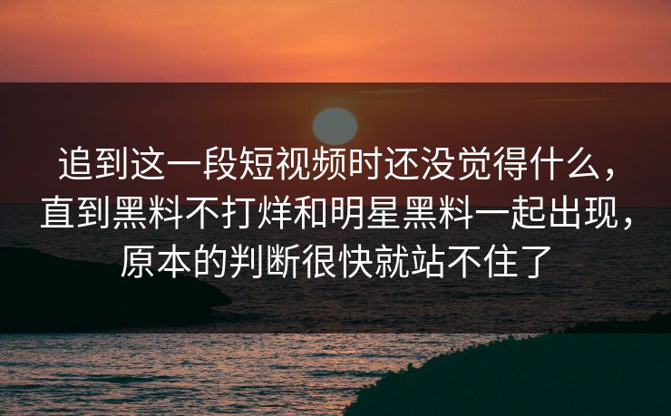 追到这一段短视频时还没觉得什么，直到黑料不打烊和明星黑料一起出现，原本的判断很快就站不住了