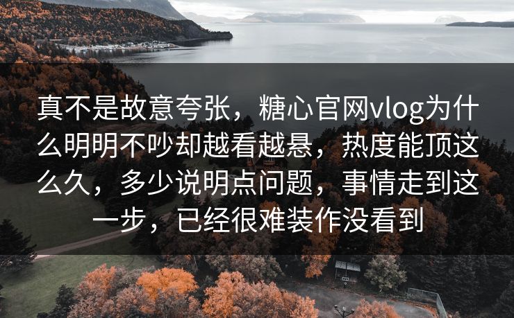 真不是故意夸张，糖心官网vlog为什么明明不吵却越看越悬，热度能顶这么久，多少说明点问题，事情走到这一步，已经很难装作没看到