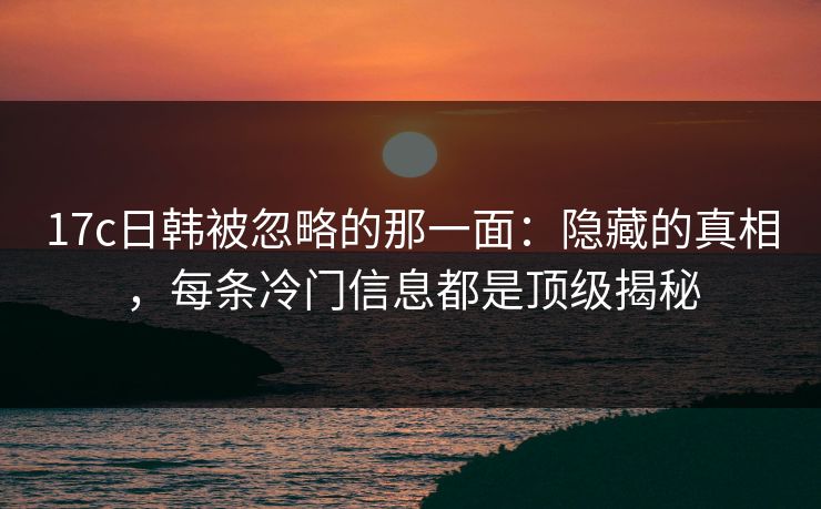 17c日韩被忽略的那一面：隐藏的真相，每条冷门信息都是顶级揭秘