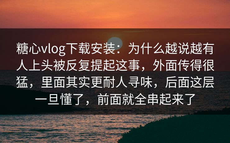 糖心vlog下载安装：为什么越说越有人上头被反复提起这事，外面传得很猛，里面其实更耐人寻味，后面这层一旦懂了，前面就全串起来了