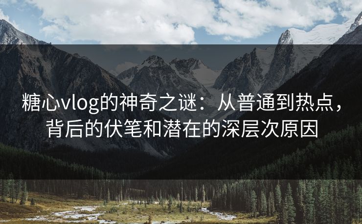 糖心vlog的神奇之谜：从普通到热点，背后的伏笔和潜在的深层次原因