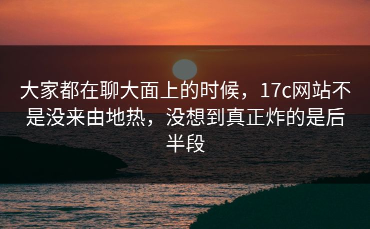 大家都在聊大面上的时候，17c网站不是没来由地热，没想到真正炸的是后半段