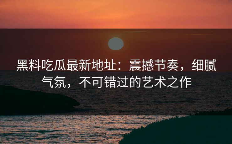 黑料吃瓜最新地址：震撼节奏，细腻气氛，不可错过的艺术之作