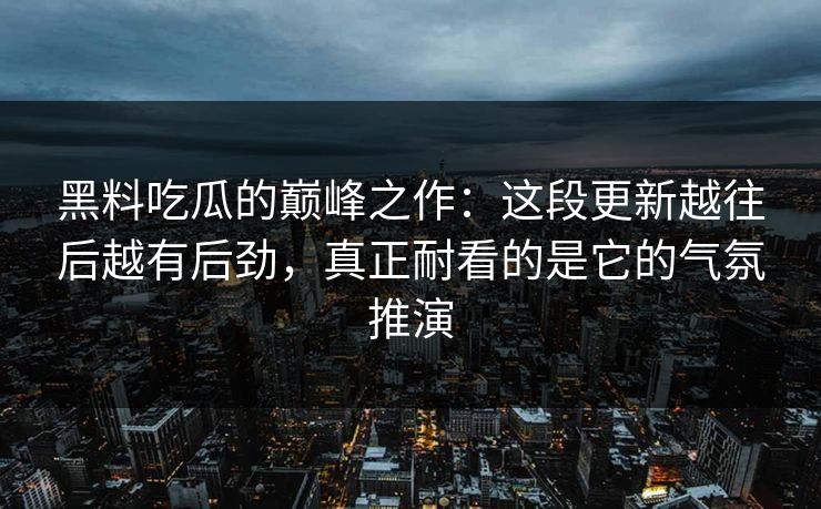 黑料吃瓜的巅峰之作：这段更新越往后越有后劲，真正耐看的是它的气氛推演