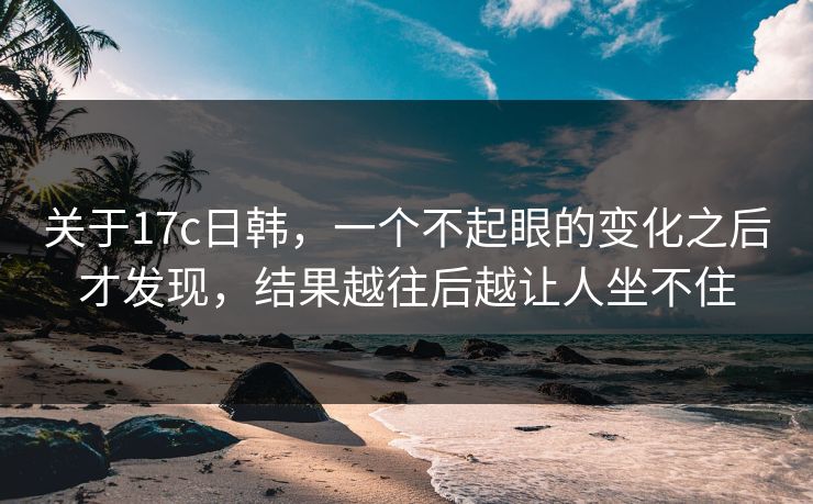 关于17c日韩，一个不起眼的变化之后才发现，结果越往后越让人坐不住