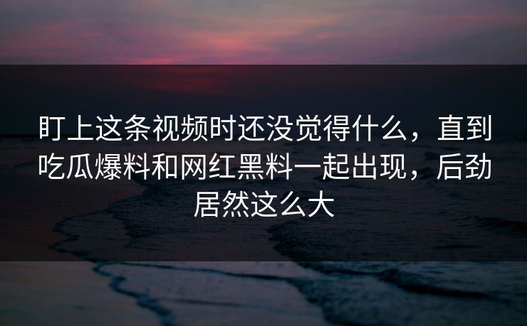 盯上这条视频时还没觉得什么，直到吃瓜爆料和网红黑料一起出现，后劲居然这么大