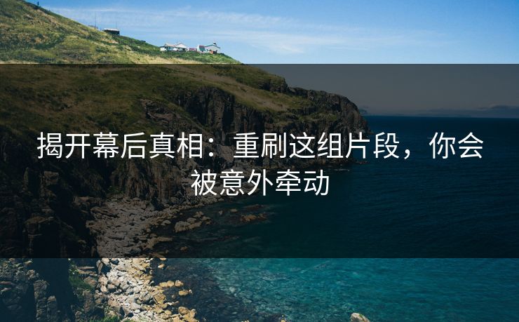 揭开幕后真相：重刷这组片段，你会被意外牵动