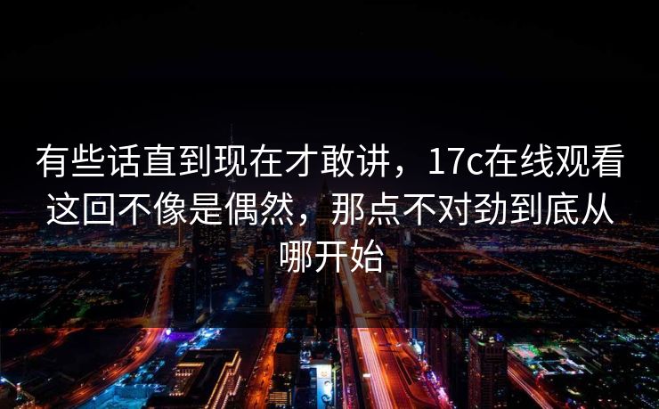 有些话直到现在才敢讲，17c在线观看这回不像是偶然，那点不对劲到底从哪开始