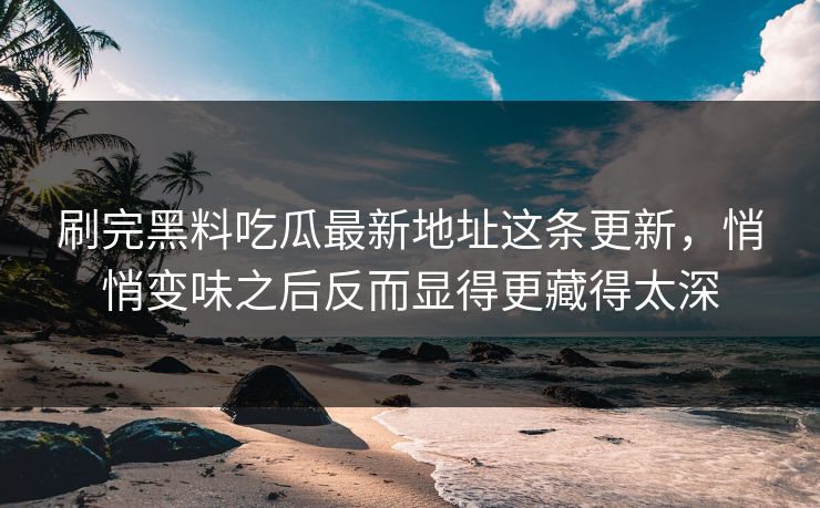 刷完黑料吃瓜最新地址这条更新，悄悄变味之后反而显得更藏得太深