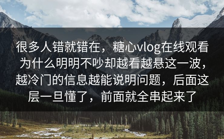 很多人错就错在，糖心vlog在线观看为什么明明不吵却越看越悬这一波，越冷门的信息越能说明问题，后面这层一旦懂了，前面就全串起来了