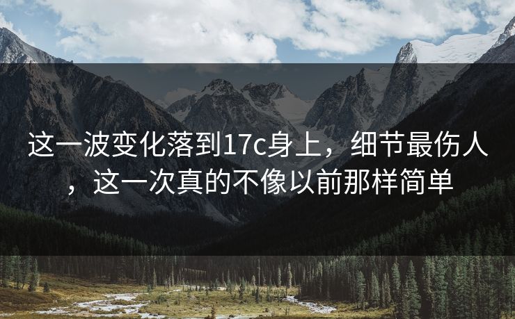 这一波变化落到17c身上，细节最伤人，这一次真的不像以前那样简单