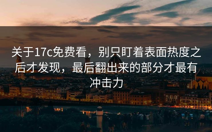 关于17c免费看，别只盯着表面热度之后才发现，最后翻出来的部分才最有冲击力