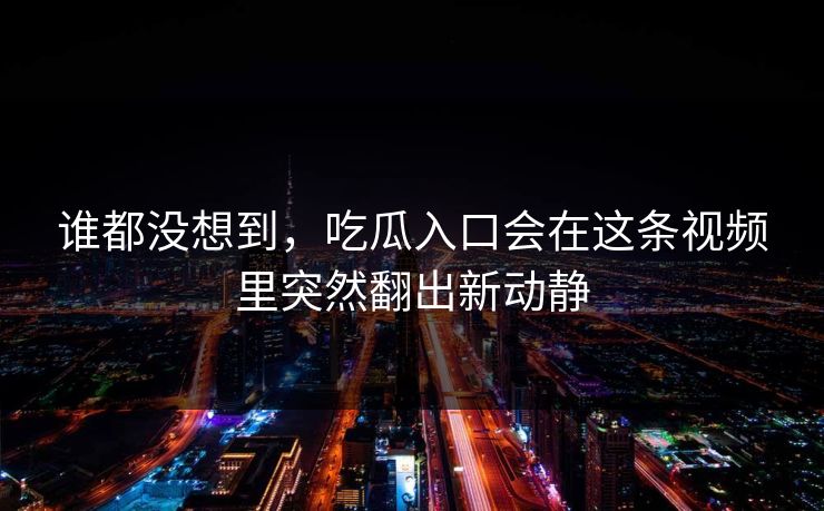 谁都没想到，吃瓜入口会在这条视频里突然翻出新动静