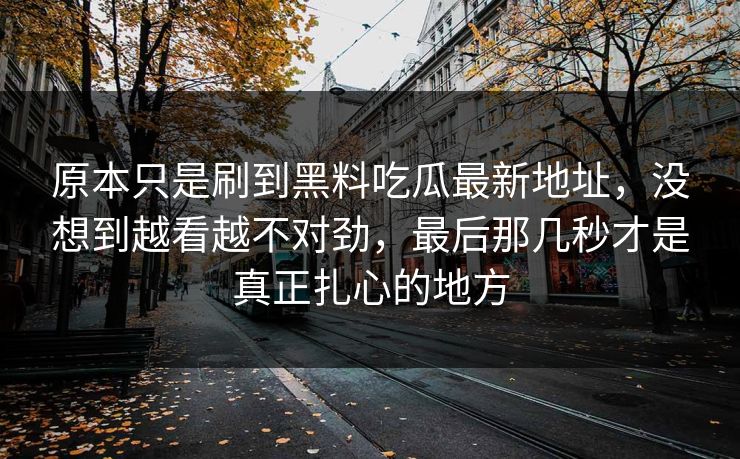 原本只是刷到黑料吃瓜最新地址，没想到越看越不对劲，最后那几秒才是真正扎心的地方