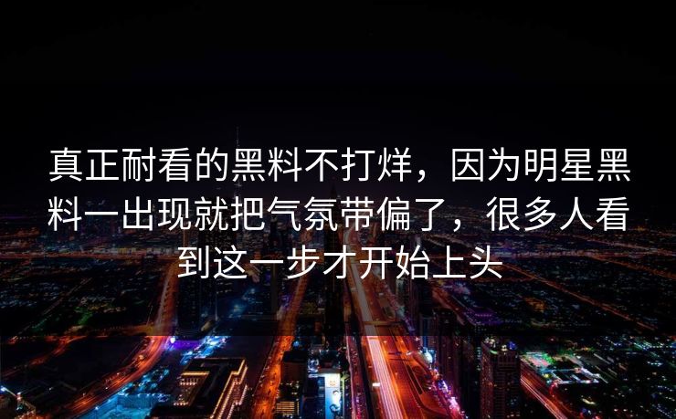 真正耐看的黑料不打烊，因为明星黑料一出现就把气氛带偏了，很多人看到这一步才开始上头