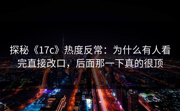 探秘《17c》热度反常：为什么有人看完直接改口，后面那一下真的很顶