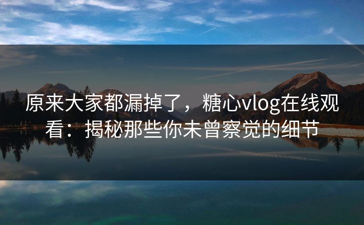 原来大家都漏掉了，糖心vlog在线观看：揭秘那些你未曾察觉的细节