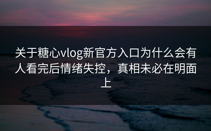 关于糖心vlog新官方入口为什么会有人看完后情绪失控，真相未必在明面上