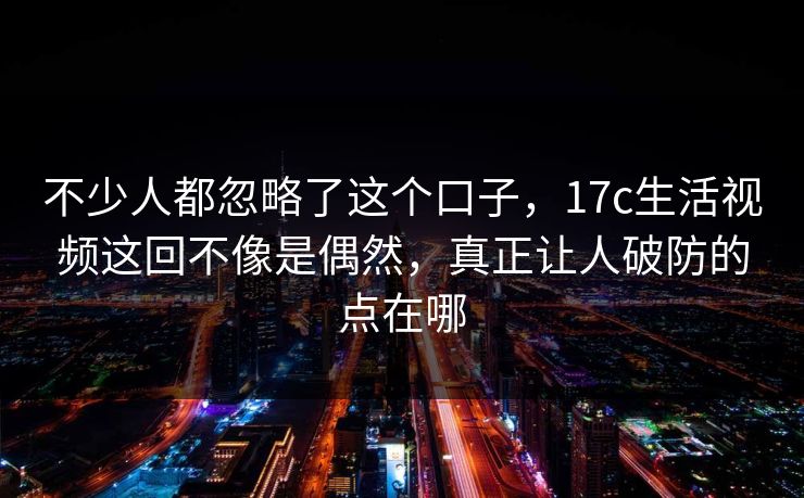 不少人都忽略了这个口子，17c生活视频这回不像是偶然，真正让人破防的点在哪