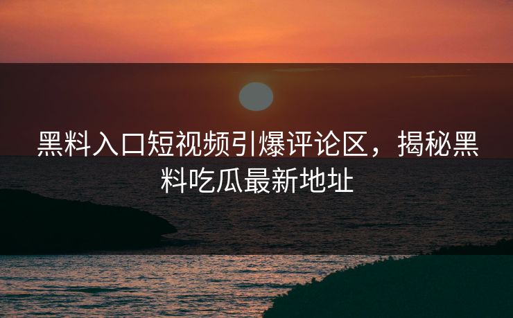 黑料入口短视频引爆评论区，揭秘黑料吃瓜最新地址