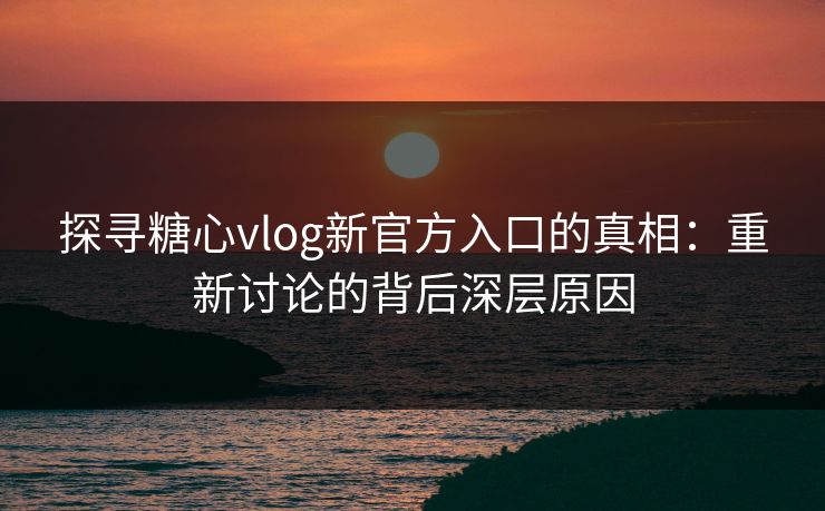 探寻糖心vlog新官方入口的真相：重新讨论的背后深层原因