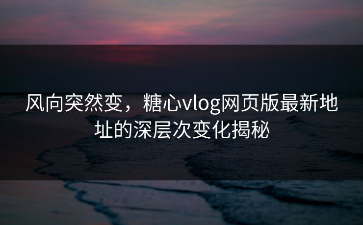 风向突然变，糖心vlog网页版最新地址的深层次变化揭秘