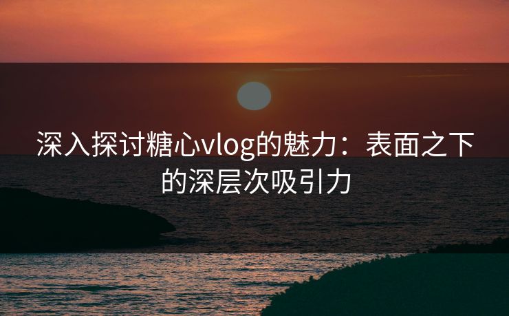 深入探讨糖心vlog的魅力：表面之下的深层次吸引力
