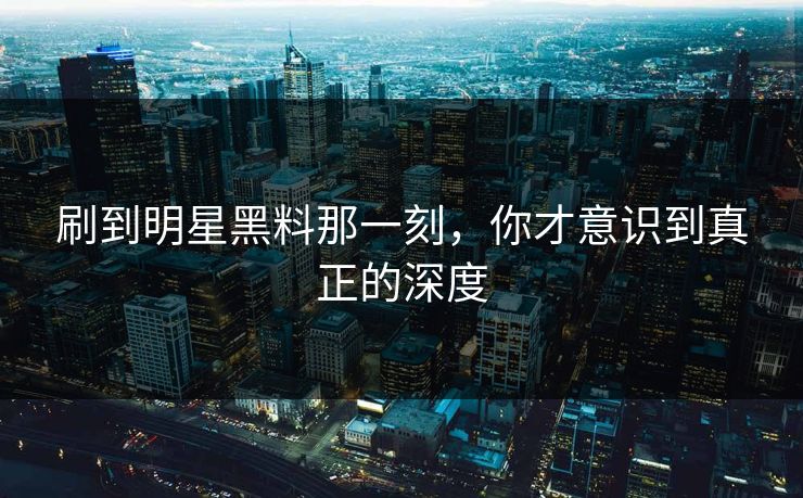 刷到明星黑料那一刻，你才意识到真正的深度