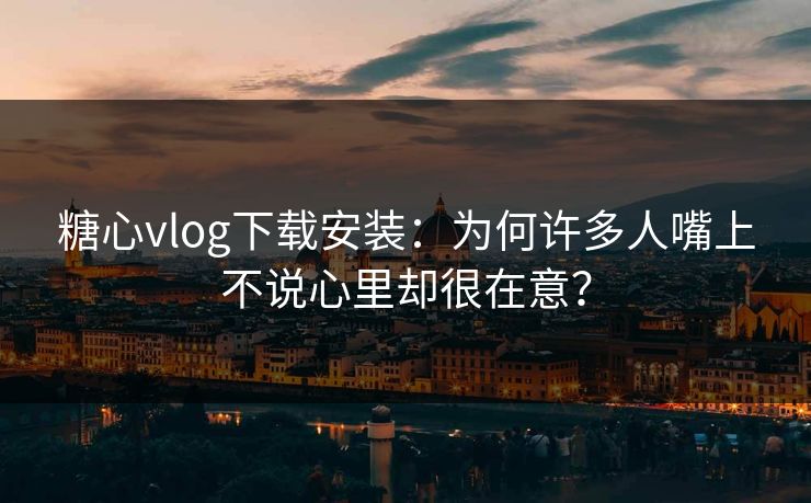 糖心vlog下载安装：为何许多人嘴上不说心里却很在意？