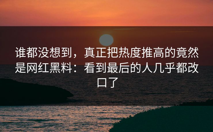 谁都没想到，真正把热度推高的竟然是网红黑料：看到最后的人几乎都改口了