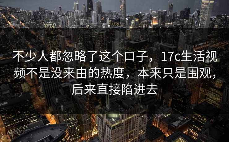 不少人都忽略了这个口子，17c生活视频不是没来由的热度，本来只是围观，后来直接陷进去