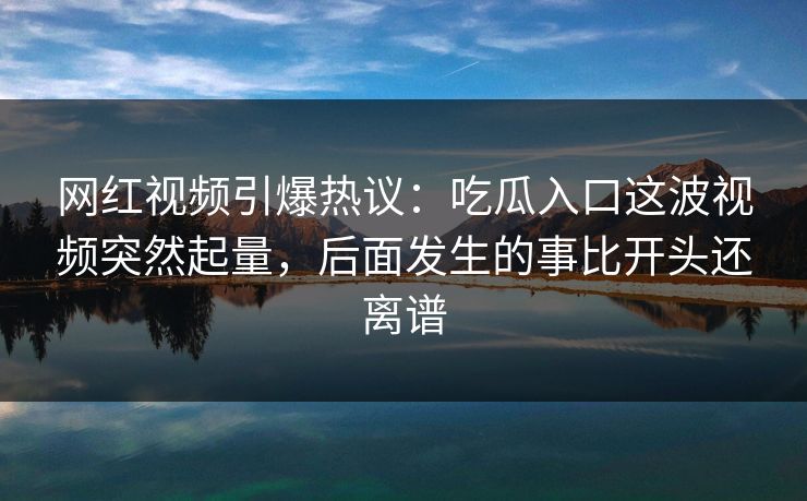 网红视频引爆热议：吃瓜入口这波视频突然起量，后面发生的事比开头还离谱