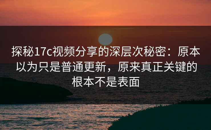 探秘17c视频分享的深层次秘密：原本以为只是普通更新，原来真正关键的根本不是表面
