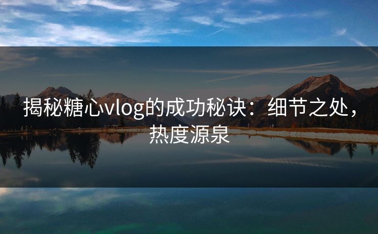 揭秘糖心vlog的成功秘诀：细节之处，热度源泉