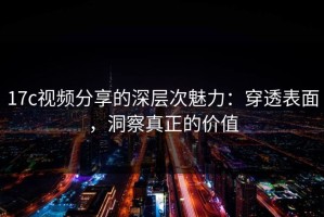 17c视频分享的深层次魅力：穿透表面，洞察真正的价值