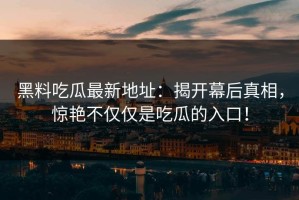黑料吃瓜最新地址：揭开幕后真相，惊艳不仅仅是吃瓜的入口！