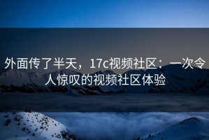 外面传了半天，17c视频社区：一次令人惊叹的视频社区体验