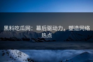 黑料吃瓜网：幕后驱动力，塑造网络热点