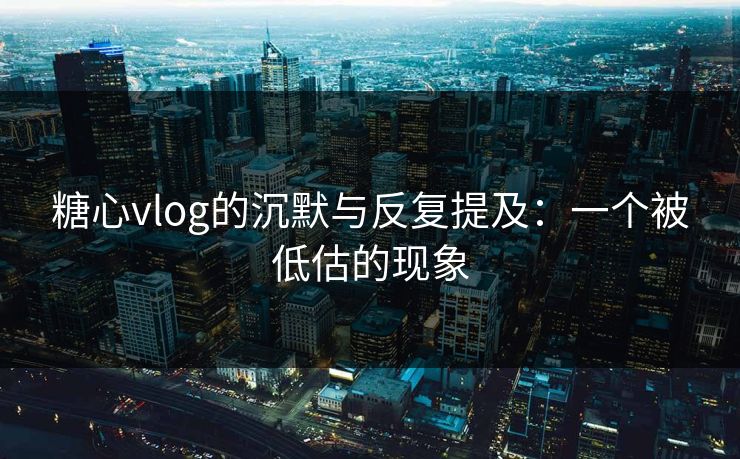 糖心vlog的沉默与反复提及：一个被低估的现象