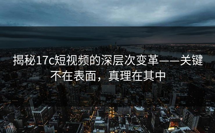 揭秘17c短视频的深层次变革——关键不在表面，真理在其中